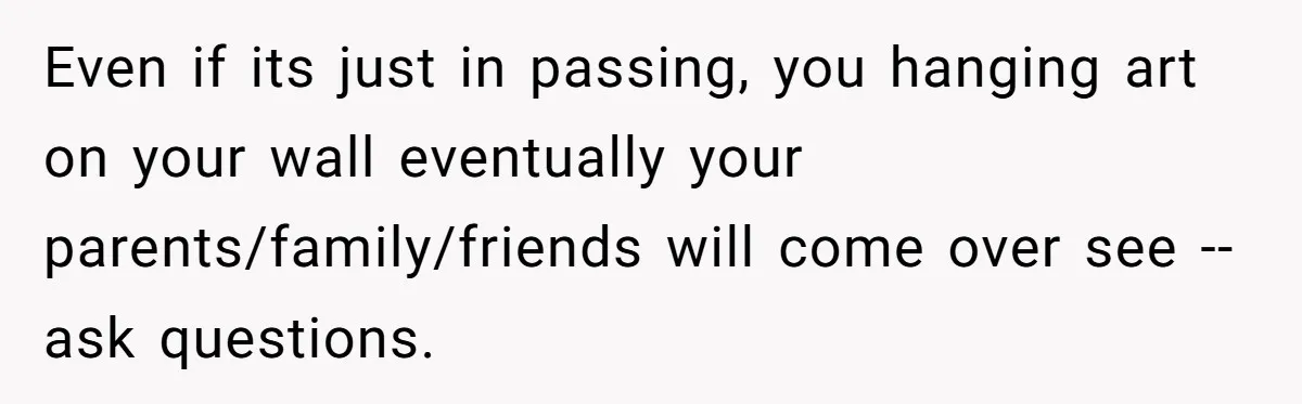 Even if its just in passing, you hanging art on your wall eventually your parents/family/friends will come over see -- ask questions.