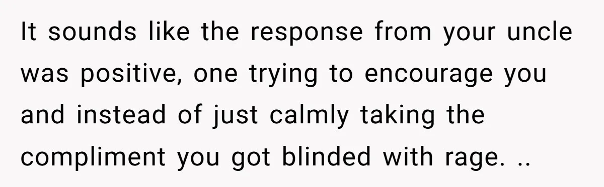 It sounds like the response from your uncle was positive, one trying to encourage you and instead of just calmly taking the compliment you got blinded with rage. ..