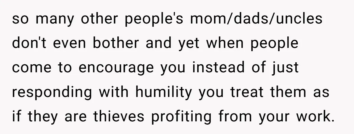 so many other people's mom/dads/uncles don't even bother and yet when people come to encourage you instead of just responding with humility you treat them as if they are thieves...