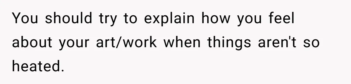 You should try to explain how you feel about your art/work when things aren't so heated.