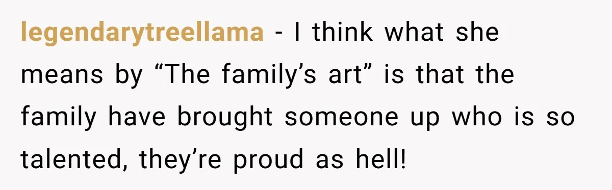 legendarytreellama − I think what she means by “The family’s art” is that the family have brought someone up who is so talented, they’re proud as hell!