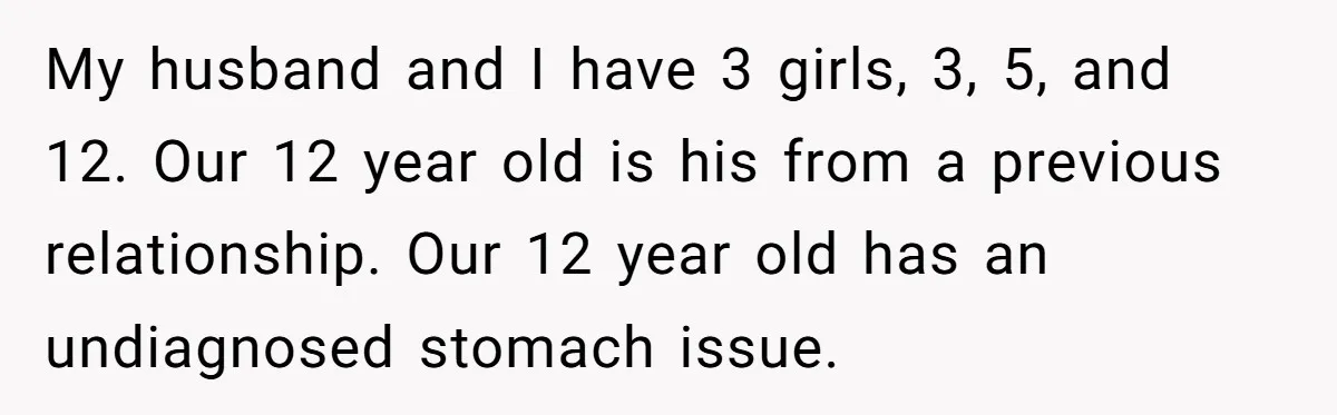 My husband and I have 3 girls, 3, 5, and 12. Our 12 year old is his from a previous relationship. Our 12 year old has an undiagnosed stomach issue.