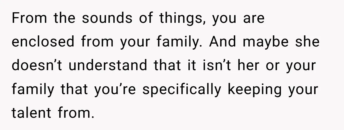 From the sounds of things, you are enclosed from your family. And maybe she doesn’t understand that it isn’t her or your family that you’re specifically keeping your talent from.
