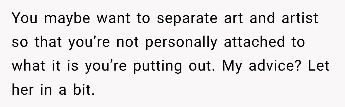 You maybe want to separate art and artist so that you’re not personally attached to what it is you’re putting out. My advice? Let her in a bit.