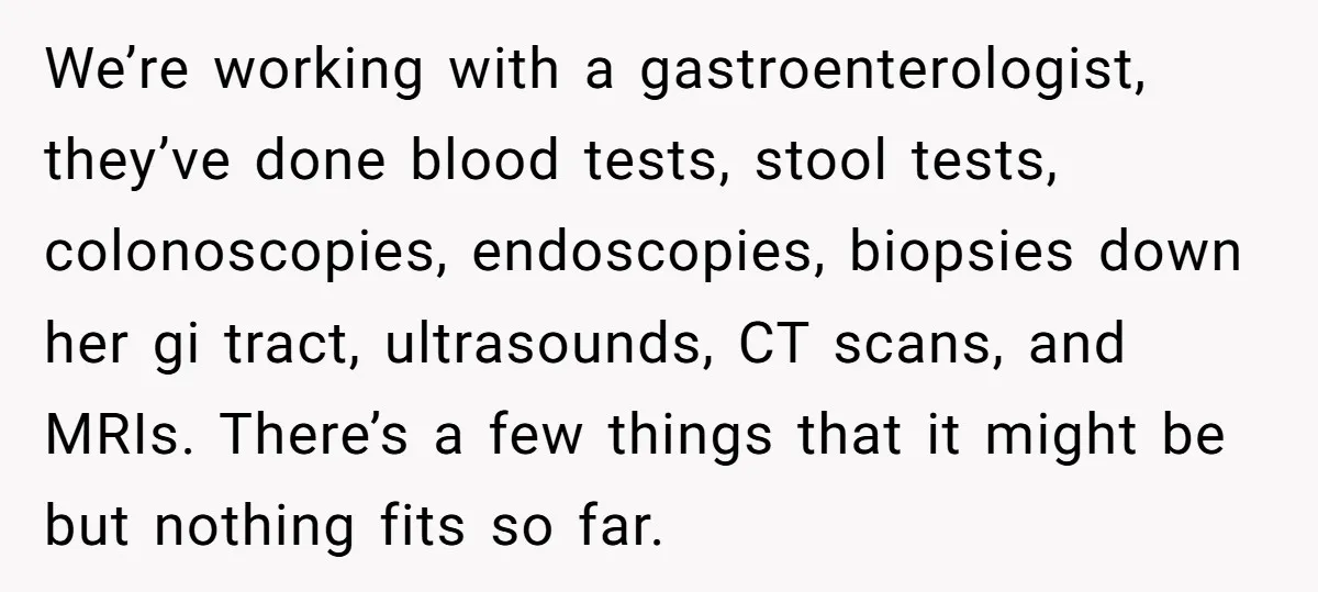 We’re working with a gastroenterologist, they’ve done blood tests, stool tests, colonoscopies, endoscopies, biopsies down her gi tract, ultrasounds, CT scans, and MRIs. There’s a few things that it might...