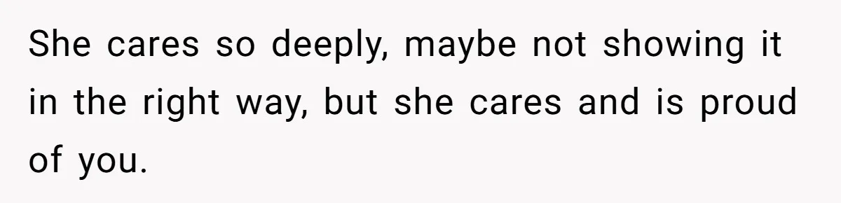 She cares so deeply, maybe not showing it in the right way, but she cares and is proud of you.