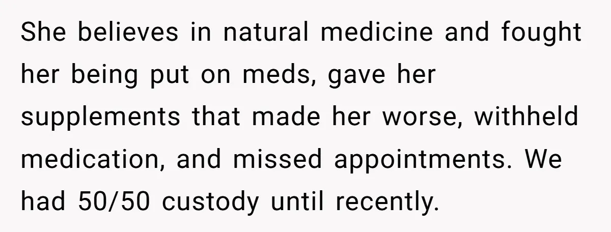 She believes in natural medicine and fought her being put on meds, gave her supplements that made her worse, withheld medication, and missed appointments. We had 50/50 custody until recently.