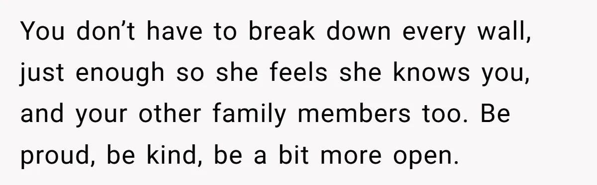 You don’t have to break down every wall, just enough so she feels she knows you, and your other family members too. Be proud, be kind, be a bit more...