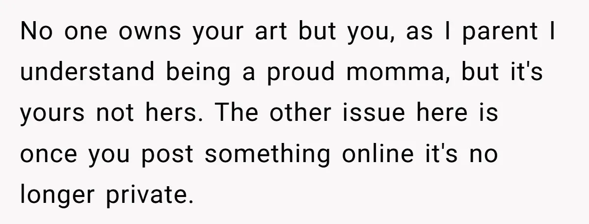 No one owns your art but you, as I parent I understand being a proud momma, but it's yours not hers. The other issue here is once you post something...