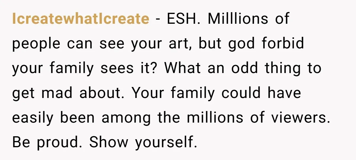 IcreatewhatIcreate − ESH. Milllions of people can see your art, but god forbid your family sees it? What an odd thing to get mad about. Your family could have easily...