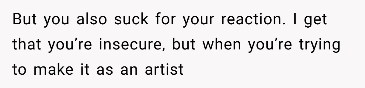 But you also suck for your reaction. I get that you’re insecure, but when you’re trying to make it as an artist