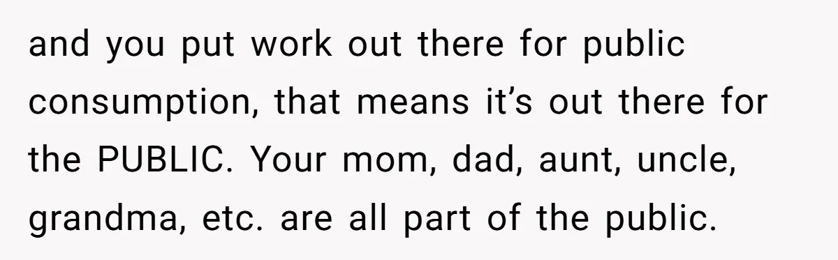 and you put work out there for public consumption, that means it’s out there for the PUBLIC. Your mom, dad, aunt, uncle, grandma, etc. are all part of the public.