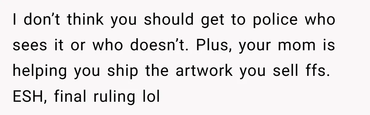 I don’t think you should get to police who sees it or who doesn’t. Plus, your mom is helping you ship the artwork you sell ffs. ESH, final ruling lol