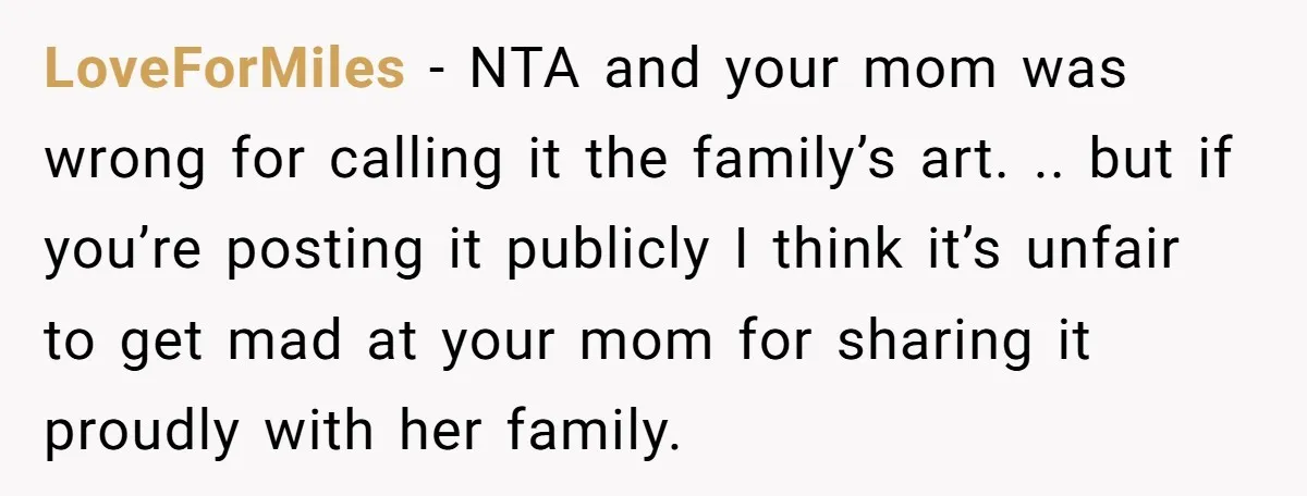 LoveForMiles − NTA and your mom was wrong for calling it the family’s art. .. but if you’re posting it publicly I think it’s unfair to get mad at your...