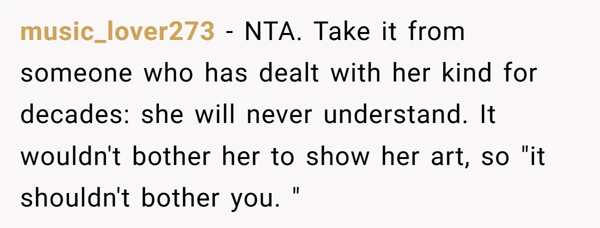 music_lover273 − NTA. Take it from someone who has dealt with her kind for decades: she will never understand. It wouldn't bother her to show her art, so "it shouldn't...