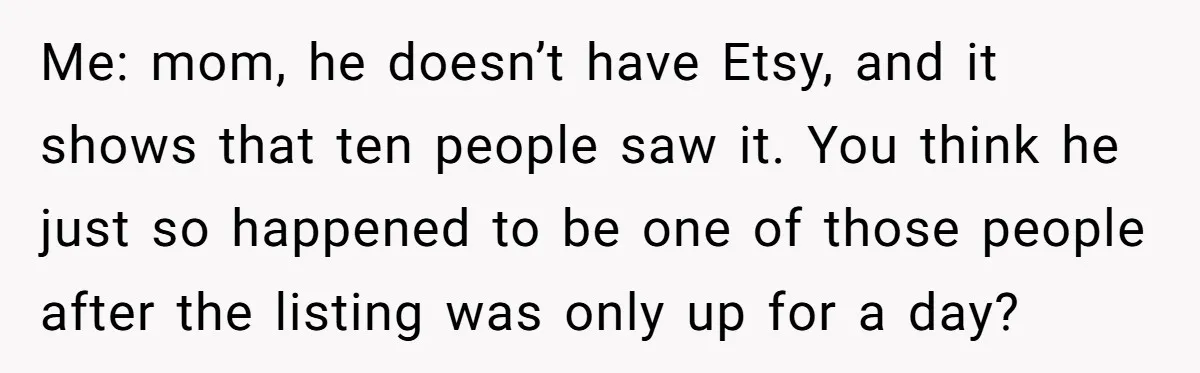 Me: mom, he doesn’t have Etsy, and it shows that ten people saw it. You think he just so happened to be one of those people after the listing was...