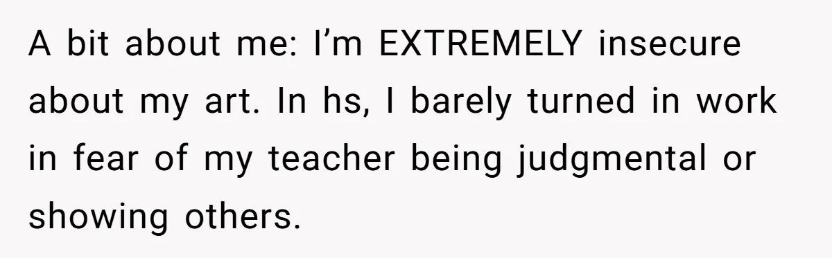 A bit about me: I’m EXTREMELY insecure about my art. In hs, I barely turned in work in fear of my teacher being judgmental or showing others.