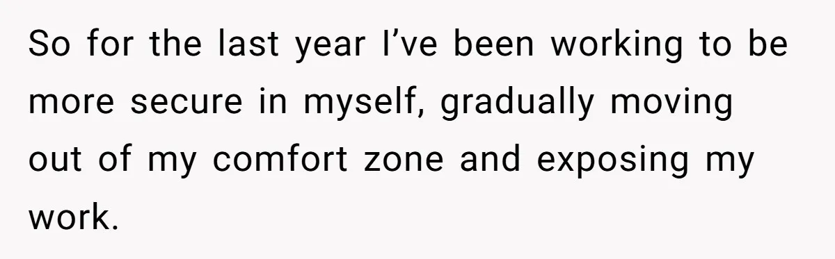 So for the last year I’ve been working to be more secure in myself, gradually moving out of my comfort zone and exposing my work.