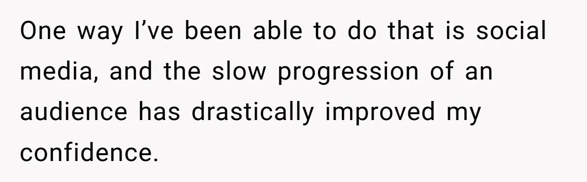 One way I’ve been able to do that is social media, and the slow progression of an audience has drastically improved my confidence.