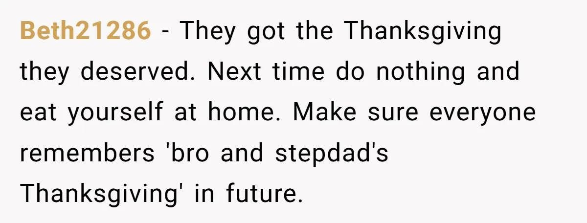 Beth21286 − They got the Thanksgiving they deserved. Next time do nothing and eat yourself at home. Make sure everyone remembers 'bro and stepdad's Thanksgiving' in future.