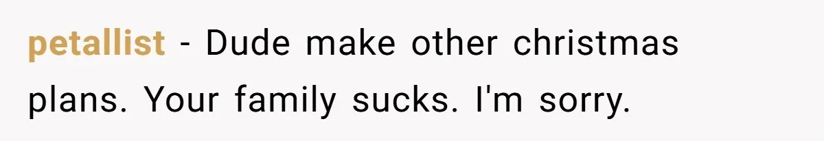 petallist − Dude make other christmas plans. Your family sucks. I'm sorry.