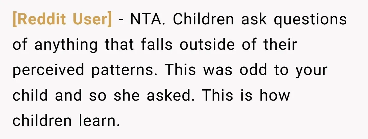 [Reddit User] − NTA. Children ask questions of anything that falls outside of their perceived patterns. This was odd to your child and so she asked. This is how children...