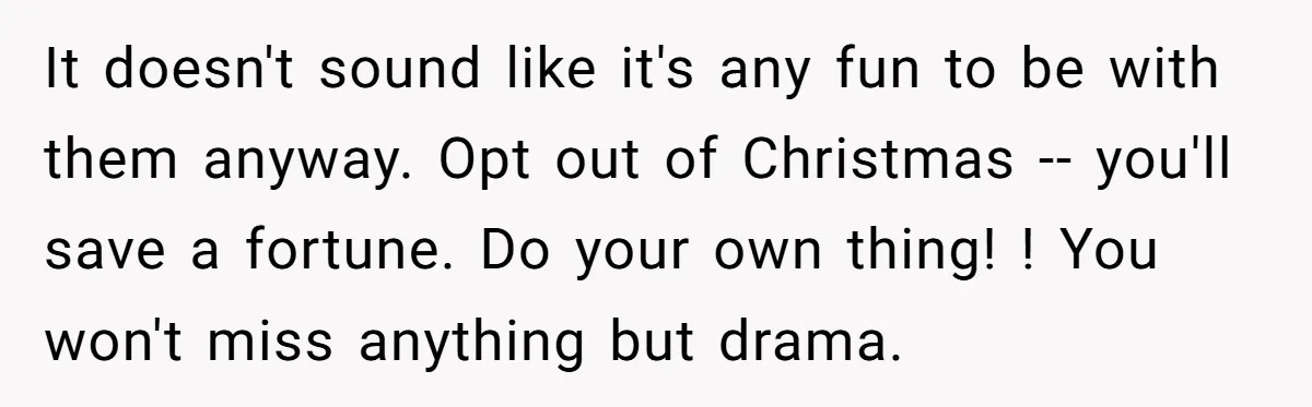 It doesn't sound like it's any fun to be with them anyway. Opt out of Christmas -- you'll save a fortune. Do your own thing! ! You won't miss anything...