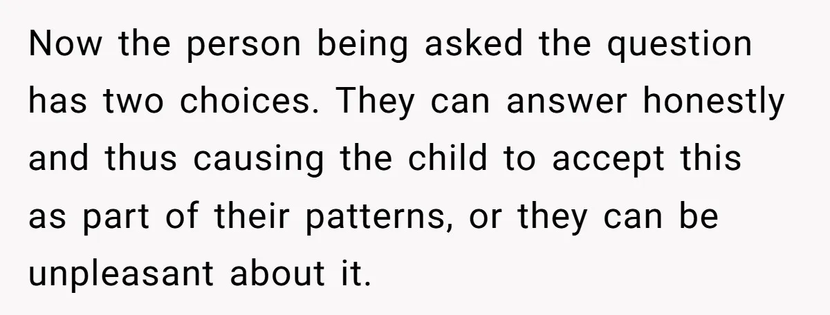 Now the person being asked the question has two choices. They can answer honestly and thus causing the child to accept this as part of their patterns, or they can...