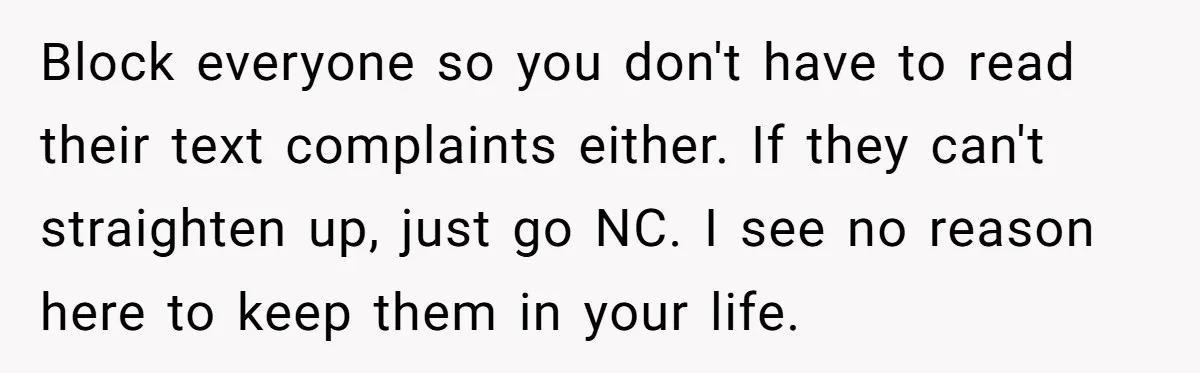 Block everyone so you don't have to read their text complaints either. If they can't straighten up, just go NC. I see no reason here to keep them in your...