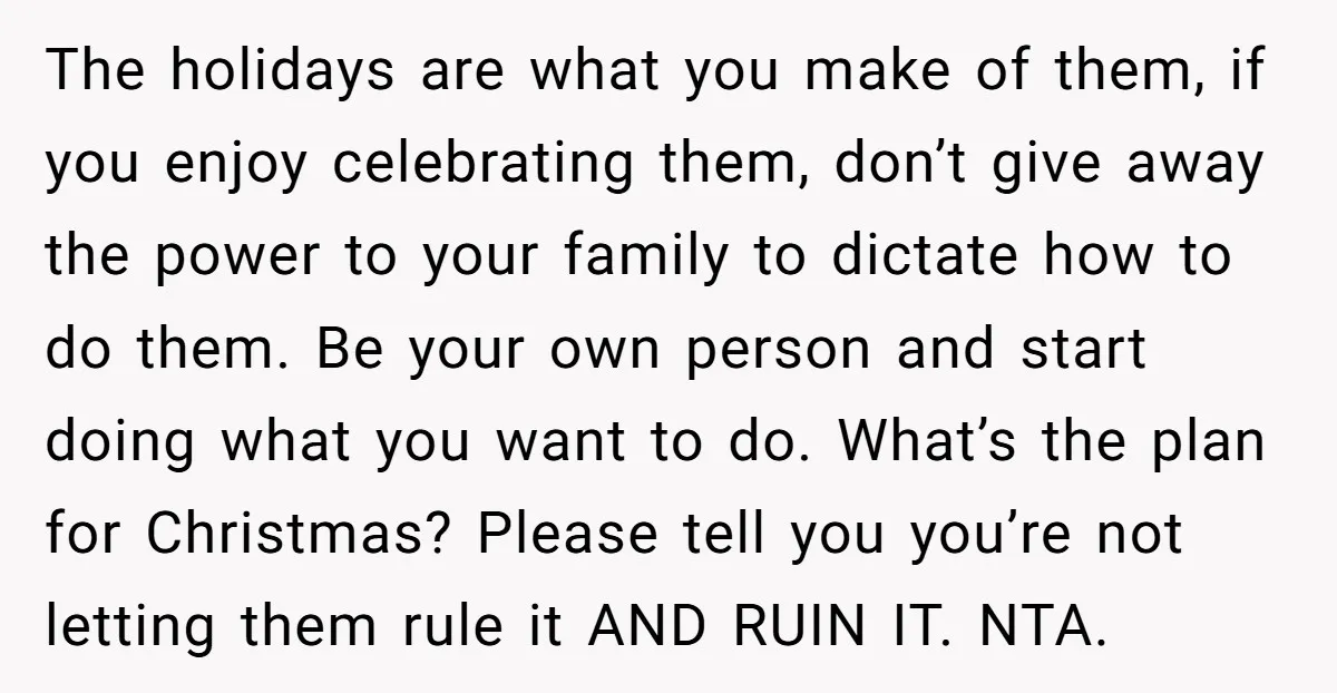 The holidays are what you make of them, if you enjoy celebrating them, don’t give away the power to your family to dictate how to do them. Be your own...