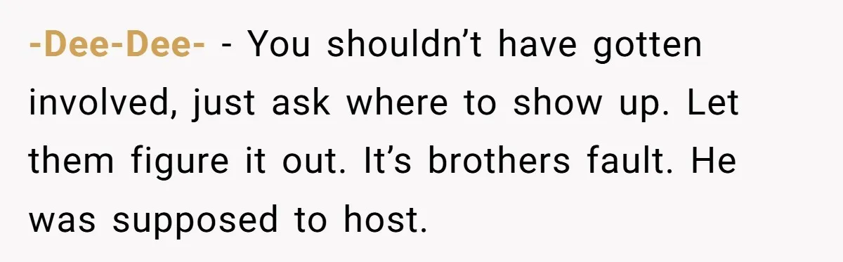 -Dee-Dee- − You shouldn’t have gotten involved, just ask where to show up. Let them figure it out. It’s brothers fault. He was supposed to host.