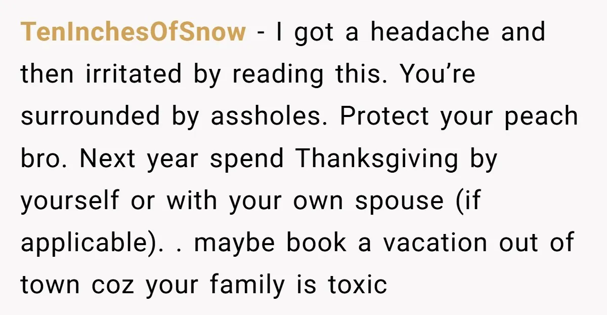 TenInchesOfSnow − I got a headache and then irritated by reading this. You’re surrounded by assholes. Protect your peach bro. Next year spend Thanksgiving by yourself or with your own...