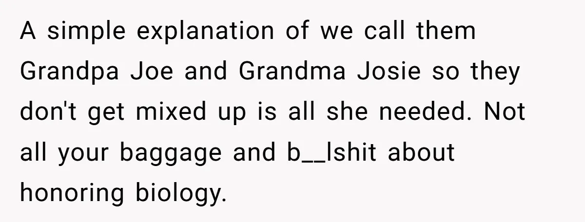 A simple explanation of we call them Grandpa Joe and Grandma Josie so they don't get mixed up is all she needed. Not all your baggage and b__lshit about honoring...