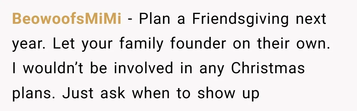 BeowoofsMiMi − Plan a Friendsgiving next year. Let your family founder on their own. I wouldn’t be involved in any Christmas plans. Just ask when to show up