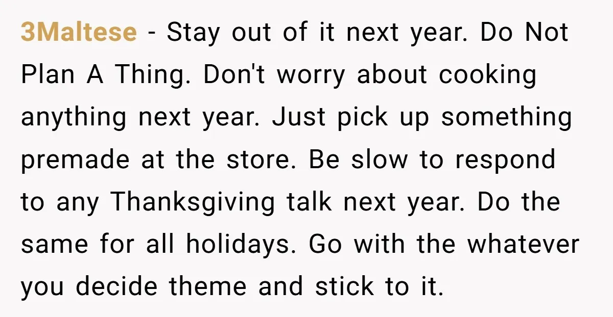 3Maltese − Stay out of it next year. Do Not Plan A Thing. Don't worry about cooking anything next year. Just pick up something premade at the store. Be slow...