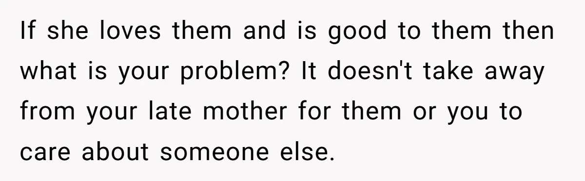 If she loves them and is good to them then what is your problem? It doesn't take away from your late mother for them or you to care about someone...