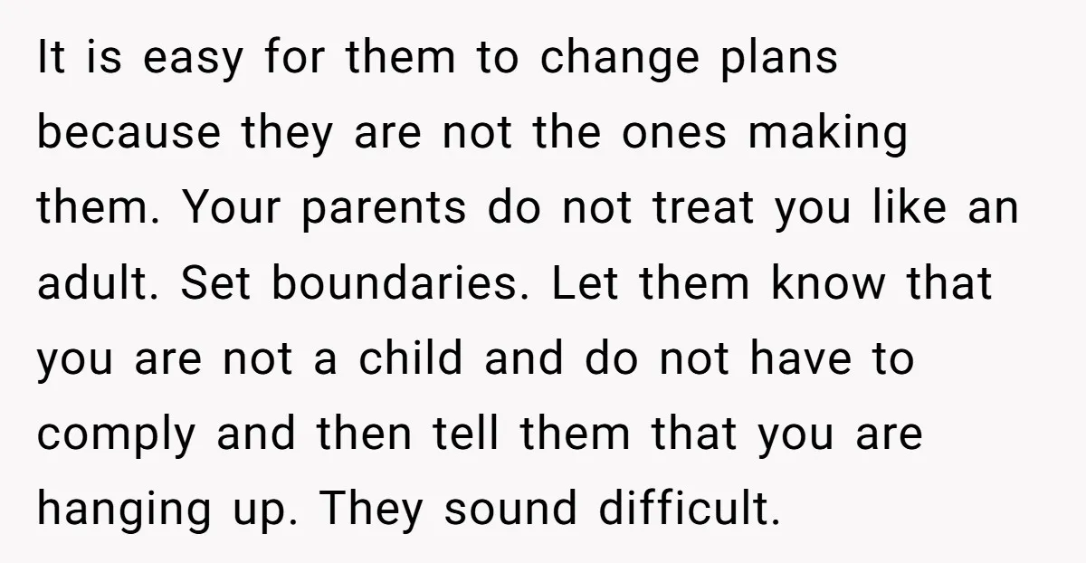 It is easy for them to change plans because they are not the ones making them. Your parents do not treat you like an adult. Set boundaries. Let them know...