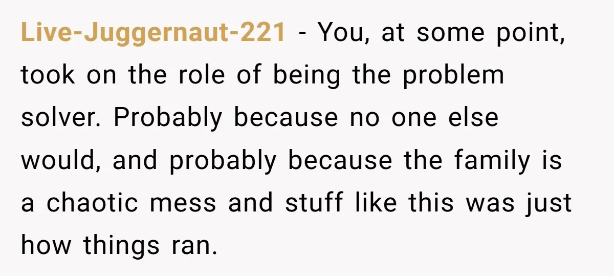 Live-Juggernaut-221 − You, at some point, took on the role of being the problem solver. Probably because no one else would, and probably because the family is a chaotic mess...