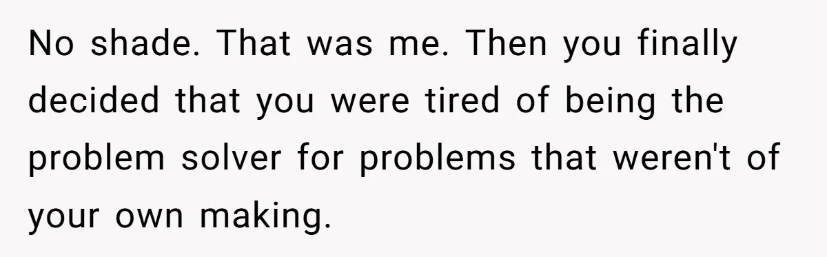 No shade. That was me. Then you finally decided that you were tired of being the problem solver for problems that weren't of your own making.