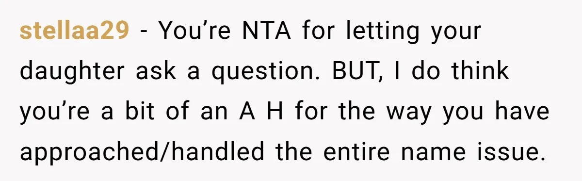 stellaa29 − You’re NTA for letting your daughter ask a question. BUT, I do think you’re a bit of an A H for the way you have approached/handled the entire...