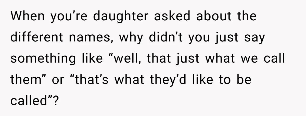 When you’re daughter asked about the different names, why didn’t you just say something like “well, that just what we call them” or “that’s what they’d like to be called”?