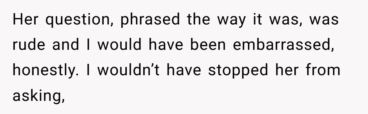 Her question, phrased the way it was, was rude and I would have been embarrassed, honestly. I wouldn’t have stopped her from asking,
