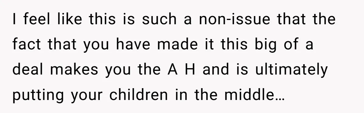 I feel like this is such a non-issue that the fact that you have made it this big of a deal makes you the A H and is ultimately putting...