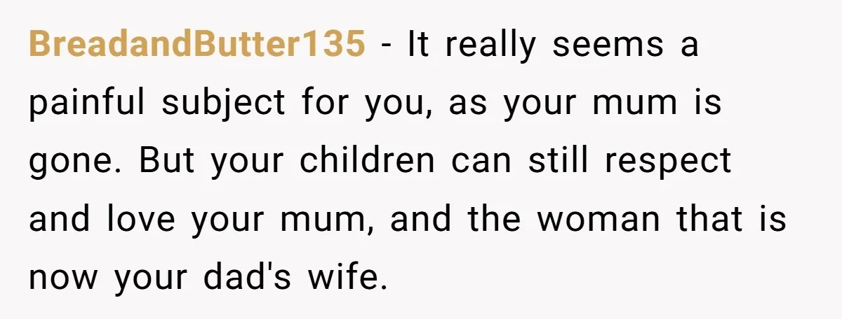 BreadandButter135 − It really seems a painful subject for you, as your mum is gone. But your children can still respect and love your mum, and the woman that is...
