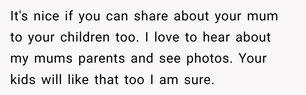 It's nice if you can share about your mum to your children too. I love to hear about my mums parents and see photos. Your kids will like that too...