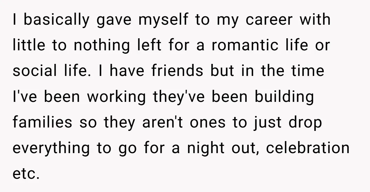 I basically gave myself to my career with little to nothing left for a romantic life or social life. I have friends but in the time I've been working they've...