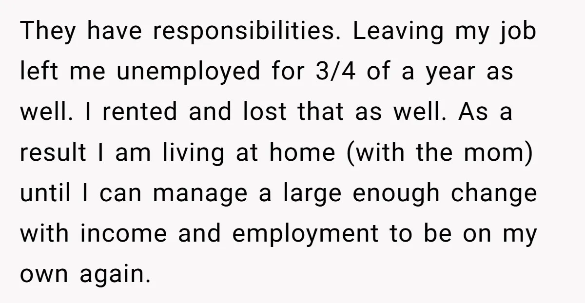 They have responsibilities. Leaving my job left me unemployed for 3/4 of a year as well. I rented and lost that as well. As a result I am living at...