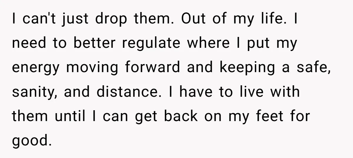 I can't just drop them. Out of my life. I need to better regulate where I put my energy moving forward and keeping a safe, sanity, and distance. I have...