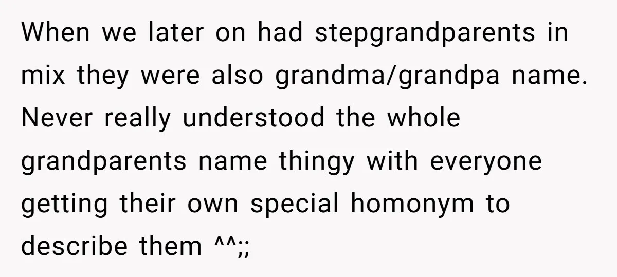 When we later on had stepgrandparents in mix they were also grandma/grandpa name. Never really understood the whole grandparents name thingy with everyone getting their own special homonym to describe...