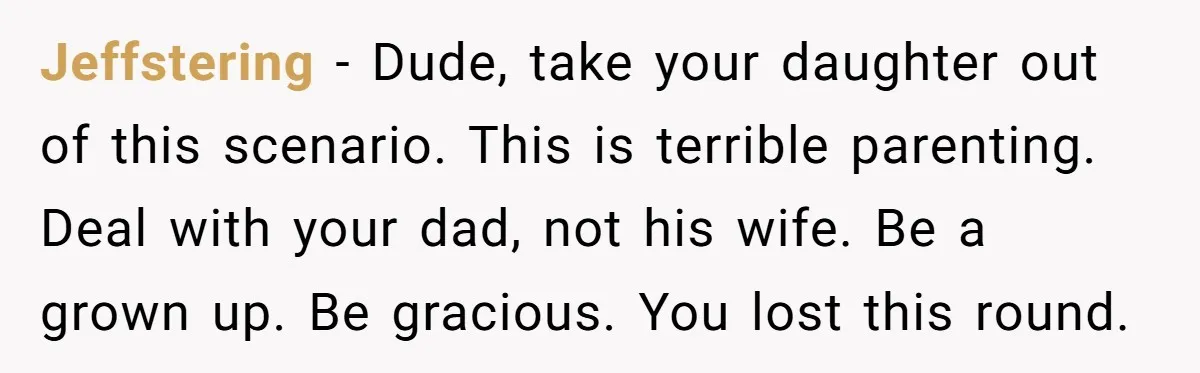 Jeffstering − Dude, take your daughter out of this scenario. This is terrible parenting. Deal with your dad, not his wife. Be a grown up. Be gracious. You lost this...